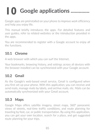 85
10	Google applications...............
Google apps are preinstalled on your phone to improve work efficiency
and help you enjoy life.
This manual briefly introduces the apps. For detailed features and
user guides, refer to related websites or the introduction provided in
the apps.
You are recommended to register with a Google account to enjoy all
the functions.
10.1	 Chrome
A web browser with which you can surf the Internet.
Your bookmarks, browsing history, and settings across all devices with
the browser installed can be synchronized with your Google account.
10.2	 Gmail
As the Google's web-based email service, Gmail is configured when
you first set up your phone. With this application, you can receive and
send mails, manage mails by labels, and archive mails, etc. Mails can be
automatically synchronized with your Gmail account.
10.3	 Maps
Google Maps offers satellite imagery, street maps, 360° panoramic
views of streets, real-time traffic conditions, and route planning for
traveling by foot, car, or public transportation. By using this application,
you can get your own location, search for a place, and get suggested
route planning for your trips.
 
