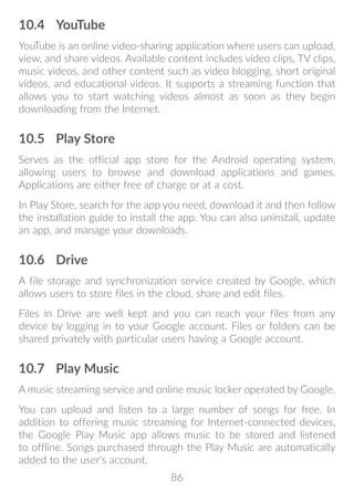 86
10.4	 YouTube
YouTube is an online video-sharing application where users can upload,
view, and share videos. Available content includes video clips, TV clips,
music videos, and other content such as video blogging, short original
videos, and educational videos. It supports a streaming function that
allows you to start watching videos almost as soon as they begin
downloading from the Internet.
10.5	 Play Store
Serves as the official app store for the Android operating system,
allowing users to browse and download applications and games.
Applications are either free of charge or at a cost.
In Play Store, search for the app you need, download it and then follow
the installation guide to install the app. You can also uninstall, update
an app, and manage your downloads.
10.6	 Drive
A file storage and synchronization service created by Google, which
allows users to store files in the cloud, share and edit files.
Files in Drive are well kept and you can reach your files from any
device by logging in to your Google account. Files or folders can be
shared privately with particular users having a Google account.
10.7	 Play Music
A music streaming service and online music locker operated by Google.
You can upload and listen to a large number of songs for free. In
addition to offering music streaming for Internet-connected devices,
the Google Play Music app allows music to be stored and listened
to offline. Songs purchased through the Play Music are automatically
added to the user's account.
 