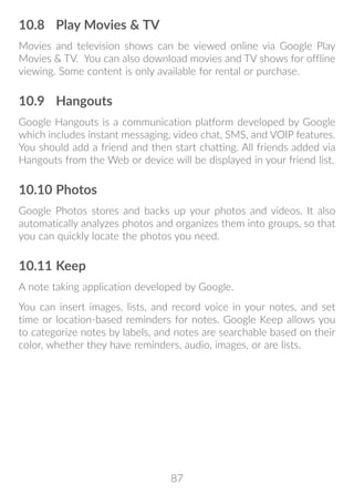 87
10.8	 Play Movies  TV
Movies and television shows can be viewed online via Google Play
Movies  TV. You can also download movies and TV shows for offline
viewing. Some content is only available for rental or purchase.
10.9	 Hangouts
Google Hangouts is a communication platform developed by Google
which includes instant messaging, video chat, SMS, and VOIP features.
You should add a friend and then start chatting. All friends added via
Hangouts from the Web or device will be displayed in your friend list.
10.10	Photos
Google Photos stores and backs up your photos and videos. It also
automatically analyzes photos and organizes them into groups, so that
you can quickly locate the photos you need.
10.11	Keep
A note taking application developed by Google.
You can insert images, lists, and record voice in your notes, and set
time or location-based reminders for notes. Google Keep allows you
to categorize notes by labels, and notes are searchable based on their
color, whether they have reminders, audio, images, or are lists.
 