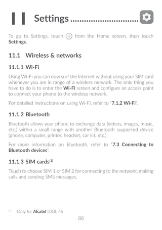 88
11	Settings...............................
To go to Settings, touch from the Home screen, then touch
Settings.
11.1	 Wireless  networks
11.1.1	Wi-Fi
Using Wi-Fi you can now surf the Internet without using your SIM card
whenever you are in range of a wireless network. The only thing you
have to do is to enter the Wi-Fi screen and configure an access point
to connect your phone to the wireless network.
For detailed instructions on using Wi-Fi, refer to “7.1.2 Wi-Fi”.
11.1.2	Bluetooth
Bluetooth allows your phone to exchange data (videos, images, music,
etc.) within a small range with another Bluetooth supported device
(phone, computer, printer, headset, car kit, etc.).
For more information on Bluetooth, refer to “7.3 Connecting to
Bluetooth devices”.
11.1.3	SIM cards(1)
Touch to choose SIM 1 or SIM 2 for connecting to the network, making
calls and sending SMS messages.
(1)
	 Only for Alcatel IDOL 4S
 