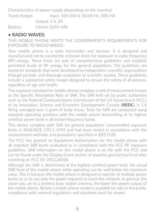 8
Characteristics of power supply (depending on the country):
Travel charger:	 Input: 100-240 V, 50/60 Hz, 500 mA
	 Output: 5 V, 2A
Battery:	 Lithium 2610 mAh
• RADIO WAVES:
THIS MOBILE PHONE MEETS THE GOVERNMENT’S REQUIREMENTS FOR
EXPOSURE TO RADIO WAVES.
Your mobile phone is a radio transmitter and receiver. It is designed and
manufactured not to exceed the emission limits for exposure to radio-frequency
(RF) energy. These limits are part of comprehensive guidelines and establish
permitted levels of RF energy for the general population. The guidelines are
based on standards that were developed by independent scientific organizations
through periodic and thorough evaluation of scientific studies. These guidelines
include a substantial safety margin designed to ensure the safety of all persons,
regardless of age and health.
The exposure standard for mobile phones employs a unit of measurement known
as the Specific Absorption Rate or SAR. The SAR limit set by public authorities
such as the Federal Communications Commission of the US Government (FCC),
or by Innovation, Science and Economic Development Canada (ISEDC), is 1.6
W/kg averaged over 1 gram of body tissue. Tests for SAR are conducted using
standard operating positions with the mobile phone transmitting at its highest
certified power level in all tested frequency bands.
This device complies with SAR for general population /uncontrolled exposure
limits in ANSI/IEEE C95.1-1992 and had been tested in accordance with the
measurement methods and procedures specified in IEEE1528.
The FCC has granted an Equipment Authorization for this model phone with
all reported SAR levels evaluated as in compliance with the FCC RF exposure
guidelines. SAR information on this model phone is on file with the FCC and
can be found under the Display Grant section of www.fcc.gov/oet/ea/fccid after
searching on FCC ID: 2ACCJA018.
Although the SAR is determined at the highest certified power level, the actual
SAR level of the mobile phone while operating can be well below the maximum
value. This is because the mobile phone is designed to operate at multiple power
levels so as to use only the power required to reach the network. In general, the
closer you are to a wireless base station antenna, the lower the power output of
the mobile phone. Before a mobile phone model is available for sale to the public,
compliance with national regulations and standards must be shown.
 