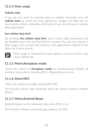 89
11.1.4	Data usage
Cellular data
If you do not need to transmit data on cellular networks, turn off
cellular data to avoid incurring significant charges for data use on
local carrier cellular networks, particularly if you do not have a cellular
data agreement.
Set cellular data limit
By enabling Set cellular data limit, your cellular data connection will
be disabled when the specified limit is reached. You can also choose a
data usage cycle to view the statistics and applications related to the
data use of your phone.
Data usage is measured by your phone, and your carrier may
count differently.
11.1.5	MoreAeroplane mode
Touch the switch of Aeroplane mode to simultaneously disable all
wireless connections including Wi-Fi, Bluetooth and more.
11.1.6	MoreNFC
Touch the switch to enable and disable NFC.
The function allows data exchange when the phone touches another
device.
11.1.7	MoreAndroid Beam
Android beam can be activated only when NFC is on.
The function allows to transmit app content via NFC.
 