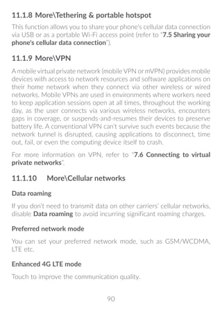 90
11.1.8	MoreTethering  portable hotspot
This function allows you to share your phone's cellular data connection
via USB or as a portable Wi-Fi access point (refer to “7.5 Sharing your
phone's cellular data connection”).
11.1.9	MoreVPN
A mobile virtual private network (mobile VPN or mVPN) provides mobile
devices with access to network resources and software applications on
their home network when they connect via other wireless or wired
networks. Mobile VPNs are used in environments where workers need
to keep application sessions open at all times, throughout the working
day, as the user connects via various wireless networks, encounters
gaps in coverage, or suspends-and-resumes their devices to preserve
battery life. A conventional VPN can't survive such events because the
network tunnel is disrupted, causing applications to disconnect, time
out, fail, or even the computing device itself to crash.
For more information on VPN, refer to “7.6 Connecting to virtual
private networks”.
11.1.10	 MoreCellular networks
Data roaming
If you don’t need to transmit data on other carriers’ cellular networks,
disable Data roaming to avoid incurring significant roaming charges.
Preferred network mode
You can set your preferred network mode, such as GSM/WCDMA,
LTE etc.
Enhanced 4G LTE mode
Touch to improve the communication quality.
 