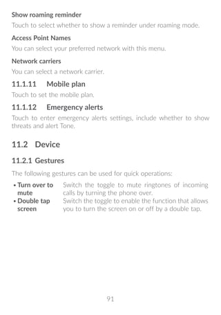 91
Show roaming reminder
Touch to select whether to show a reminder under roaming mode.
Access Point Names
You can select your preferred network with this menu.
Network carriers
You can select a network carrier.
11.1.11	 Mobile plan
Touch to set the mobile plan.
11.1.12	 Emergency alerts
Touch to enter emergency alerts settings, include whether to show
threats and alert Tone.
11.2	 Device
11.2.1	Gestures
The following gestures can be used for quick operations:(1)
•	Turn over to
mute
Switch the toggle to mute ringtones of incoming
calls by turning the phone over.
•	Double tap
screen
Switch the toggle to enable the function that allows
you to turn the screen on or off by a double tap.
 
