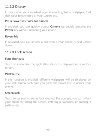 92
11.2.2	Display
In this menu, you can adjust your screen brightness, wallpaper, font
size, color temperature of your screen, etc.
Press Power key twice for Camera
If enabled, you can quickly access Camera by double pressing the
Power key without unlocking your phone.
Reversible
If activated, you can answer a call even if your phone is held upside
down.
11.2.3	Lock screen
Func shortcuts
Touch to customize the application shortcuts displayed on your lock
screen.
WallShuffle
If this function is enabled, different wallpapers will be displayed on
your lock screen each time you press the power key to unlock your
phone.
Screen lock
Touch to set your screen unlock method. For example, you can unlock
your phone by sliding the screen, entering a password, or drawing a
pattern, etc.
 