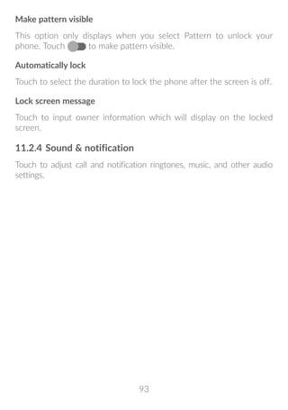 93
Make pattern visible
This option only displays when you select Pattern to unlock your
phone. Touch to make pattern visible.
Automatically lock
Touch to select the duration to lock the phone after the screen is off.
Lock screen message
Touch to input owner information which will display on the locked
screen.
11.2.4	Sound  notification
Touch to adjust call and notification ringtones, music, and other audio
settings.
 