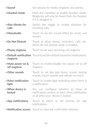 94
•	Sound Set volume for media, ringtone, and alarms.
•	Headset mode Mark the checkbox to enable headset mode.
Ringtones will only be heard from the headset
if it is plugged in.
•	Also vibrate for
calls
Switch the toggle to enable vibration for
incoming calls.
•	MaxxAudio Touch to set the sound effect for music and
movies.
•	Do Not Disturb Touch to allow alarms, reminders, calls, etc.
when Do not disturb mode is enabled.
•	Phone ringtone Touch to set your incoming call ringtone.
•	Default notification
ringtone
Touch to set the default sound for notifications.
•	Mute power on 
off ringtone
Touch to enable/disable the power on  off
ringtone.
•	Other sounds Touch to set dial pad tones, screen locking
sounds, touch sounds and vibrate on touch.
•	Pulse notification
light
Touch to enable light reminding when there is
a notification.
•	When device is
locked
You can configure whether to show all
notification content or don't show notification
at all when your device is locked.
•	App notifications Touch to block or set priority for app
notifications.
•	Notification access Touch to view the notification listeners.
 
