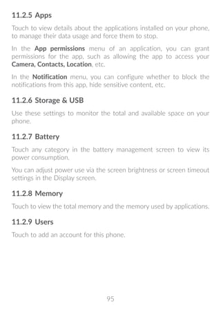 95
11.2.5	Apps
Touch to view details about the applications installed on your phone,
to manage their data usage and force them to stop.
In the App permissions menu of an application, you can grant
permissions for the app, such as allowing the app to access your
Camera, Contacts, Location, etc.
In the Notification menu, you can configure whether to block the
notifications from this app, hide sensitive content, etc.
11.2.6	Storage  USB
Use these settings to monitor the total and available space on your
phone.
11.2.7	Battery
Touch any category in the battery management screen to view its
power consumption.
You can adjust power use via the screen brightness or screen timeout
settings in the Display screen.
11.2.8	Memory
Touch to view the total memory and the memory used by applications.
11.2.9	Users
Touch to add an account for this phone.
 