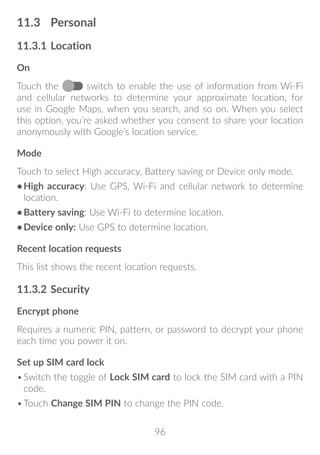 96
11.3	 Personal
11.3.1	Location
On
Touch the switch to enable the use of information from Wi-Fi
and cellular networks to determine your approximate location, for
use in Google Maps, when you search, and so on. When you select
this option, you’re asked whether you consent to share your location
anonymously with Google’s location service.
Mode
Touch to select High accuracy, Battery saving or Device only mode.
•	High accuracy: Use GPS, Wi-Fi and cellular network to determine
location.
•	Battery saving: Use Wi-Fi to determine location.
•	Device only: Use GPS to determine location.
Recent location requests
This list shows the recent location requests.
11.3.2	Security
Encrypt phone
Requires a numeric PIN, pattern, or password to decrypt your phone
each time you power it on.
Set up SIM card lock
•	Switch the toggle of Lock SIM card to lock the SIM card with a PIN
code.
•	Touch Change SIM PIN to change the PIN code.
 