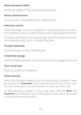97
Make passwords visible
Switch the toggle to show passwords as you type.
Device administrators
Touch to view or deactivate device administrators.
Unknown sources
Switch the toggle to permit installation of applications that you obtain
from websites, emails, or other locations other than Google Play Store.
To protect your phone and personal data, download applications only
from trusted sources, such as Google Play Store.
Trusted credentials
Touch to display trusted CA certificates.
Install from storage
Touch to install encrypted certificates from internal storage or SD card.
Clear credentials
Touch to remove all certificates.
Screen pinning
When this function is enabled, you can always keep a window in view
by touching the Overview button and then the pin icon. In this case,
the user cannot go to any other window or open any other app.
To stop pinning a window in view, long press both the Back and
Overview keys together, then entering your screen unlock password
or drawing your unlock pattern.
 