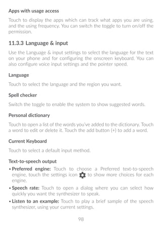 98
Apps with usage access
Touch to display the apps which can track what apps you are using,
and the using frequency. You can switch the toggle to turn on/off the
permission.
11.3.3	Language  input
Use the Language  input settings to select the language for the text
on your phone and for configuring the onscreen keyboard. You can
also configure voice input settings and the pointer speed.
Language
Touch to select the language and the region you want.
Spell checker
Switch the toggle to enable the system to show suggested words.
Personal dictionary
Touch to open a list of the words you’ve added to the dictionary. Touch
a word to edit or delete it. Touch the add button (+) to add a word.
Current Keyboard
Touch to select a default input method.
Text-to-speech output
•	Preferred engine: Touch to choose a Preferred text-to-speech
engine, touch the settings icon to show more choices for each
engine.
•	Speech rate: Touch to open a dialog where you can select how
quickly you want the synthesizer to speak.
•	Listen to an example: Touch to play a brief sample of the speech
synthesizer, using your current settings.
 