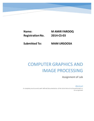 COMPUTER GRAPHICS AND
IMAGE PROCESSING
Assignment of Lab
Abstract
A complete practiceand a well-defined documentation of the tasks thatare to be performed as
an assignment
Name: M AMIR FAROOQ
RegistrationNo. 2014-CS-03
Submitted To: MAM URSOOSA
 