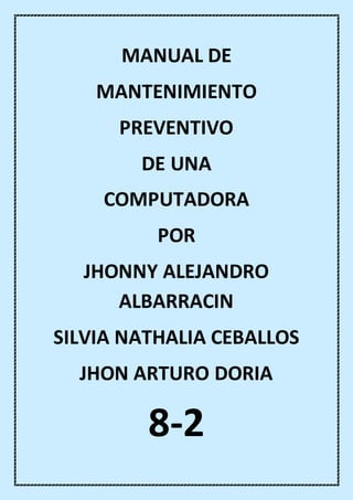MANUAL DE
MANTENIMIENTO
PREVENTIVO
DE UNA
COMPUTADORA
POR
JHONNY ALEJANDRO
ALBARRACIN
SILVIA NATHALIA CEBALLOS
JHON ARTURO DORIA
8-2
 