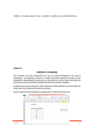CECOMP 105
También se le puede agregar iconos a cantidades repetidas para poder diferenciarlas.
TEORIA 10
FUNCION SI Y SI ANIDADA
UNA FUNCIÓN SI ES UNA CONDICIÓN EN LA QUE SE PUEDE DETERMINAR SI ES FALSA O
VERDADERA. SU PRINCIPAL UTILIDAD ES TOMAR DECISIONES BASADAS EN MÁS DE UNA
CONDICIÓN, PERMITIÉNDOTE DEVOLVER UN RESULTADO DE ENTRE VARIAS OPCIONES EN
LUGAR DE LAS DOS QUE PODRÍAS CONSEGUIR CON UNA FUNCIÓN SI NORMAL.
SE OBSERVOEN CLASE DE TEORIA EL TEMA FUNCION SI COMO OBTENER LASCONDICIONES DE
CADA UNO DE LOS EJERCICIOS DADOS DEL DOCENTE.
EN ESTE EJERCICIO EXPLICAREMOS LA CONDICION SI ES POSITIVO O NEGATIVO.
 