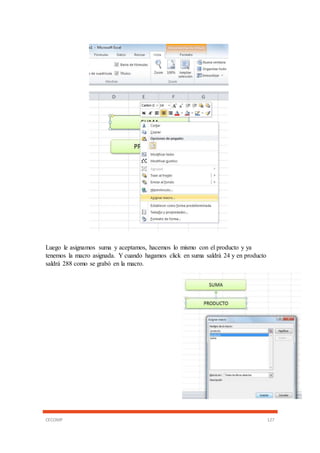 CECOMP 127
Luego le asignamos suma y aceptamos, hacemos lo mismo con el producto y ya
tenemos la macro asignada. Y cuando hagamos click en suma saldrá 24 y en producto
saldrá 288 como se grabó en la macro.
 