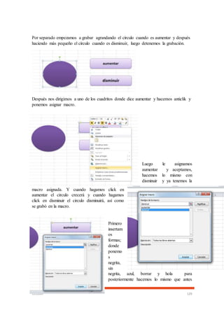 CECOMP 129
Por separado empezamos a grabar agrandando el círculo cuando es aumentar y después
haciendo más pequeño el círculo cuando es disminuir, luego detenemos la grabación.
Después nos dirigimos a uno de los cuadritos donde dice aumentar y hacemos anticlik y
ponemos asignar macro.
Luego le asignamos
aumentar y aceptamos,
hacemos lo mismo con
disminuir y ya tenemos la
macro asignada. Y cuando hagamos click en
aumentar el circulo crecerá y cuando hagamos
click en disminuir el circulo disminuirá, así como
se grabó en la macro.
Primero
insertam
os
formas;
donde
ponemo
s
negrita,
sin
negrita, azul, borrar y hola para
posteriormente hacemos lo mismo que antes
 