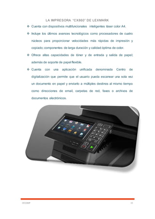 CECOMP 15
LA IMPRESORA “CX860” DE LEXMARK
 Cuenta con dispositivos multifuncionales inteligentes láser color A4.
 Incluye los últimos avances tecnológicos como procesadores de cuatro
núcleos para proporcionar velocidades más rápidas de impresión y
copiado; componentes de larga duración y calidad óptima de color.
 Ofrece altas capacidades de tóner y de entrada y salida de papel;
además de soporte de papel flexible.
 Cuenta con una aplicación unificada denominada Centro de
digitalización que permite que el usuario pueda escanear una sola vez
un documento en papel y enviarlo a múltiples destinos al mismo tiempo
como direcciones de email, carpetas de red, faxes o archivos de
documentos electrónicos.
 