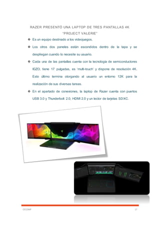 CECOMP 17
RAZER PRESENTÓ UNA LAPTOP DE TRES PANTALLAS 4K
“PROJECT VALERIE”
 Es un equipo destinado a los videojuegos.
 Los otros dos paneles están escondidos dentro de la tapa y se
despliegan cuando lo necesite su usuario.
 Cada una de las pantallas cuenta con la tecnología de semiconductores
IGZO, tiene 17 pulgadas, es ‘multi-touch’ y dispone de resolución 4K.
Esto último termina otorgando al usuario un entorno 12K para la
realización de sus diversas tareas.
 En el apartado de conexiones, la laptop de Razer cuenta con puertos
USB 3.0 y Thunderbolt 2.0, HDMI 2.0 y un lector de tarjetas SDXC.
 