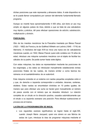 CECOMP 39
dichas posiciones que este representa y almacena datos. A este dispositivo no
se le puede llamar computadora por carecer del elemento fundamental llamado
programa.
Aunque se inventó hace aproximadamente 4 000 años, aún tiene un uso muy
amplio en algunos países de Asia, debido a que se trata de una calculadora
muy rápida y práctica, útil para efectuar operaciones de adición, substracción,
multiplicación y división.
PASCALINA:
Otro de los inventos mecánicos fue la Pascalina inventada por Blaise Pascal
(1623 - 1662) de Francia y la de Gottfried Wilhelm von Leibniz (1646 - 1716) de
Alemania. A mediados del siglo XVII se inicia una nueva era de calculadoras
mecánicas cuando, en 1642, Blaise Pascal, quien sólo contaba con 19 años de
edad, introduce una máquina sumadora mecánica con el objeto de facilitar los
cálculos de su padre. Se podía sumar hasta siete dígitos.
Con estas máquinas, los datos se representaban mediante las posiciones de
los engranajes, y los datos se introducían manualmente estableciendo dichas
posiciones finales de las ruedas, de manera similar a como leemos los
números en el cuentakilómetros de un automóvil.
Esta máquina consistía en un sistema con ruedas pequeñas acopladas entre sí
y que, de derecha a izquierda correspondían a unidades, decenas, centenas,
etcétera. Estas ruedas se encontraban divididas en 10 partes iguales; de
manera que para efectuar una suma se hacían girar manualmente un número
de pasos acorde con el número que se deseaba introducir. La rotación
completa de un círculo en la dirección positiva, causaba automáticamente que
el círculo a su izquierda avanzara una posición. Para efectuar sustracciones el
proceso era el inverso.
LA ERA DE LA PROGRAMACIÓN SE INICIA:
 Los siguientes avances significativos se logran hasta el siglo XIX,
cuando Joseph Marie Jacquard, quien era obrero en una fábrica de
sedas de Lyon, introduce la idea de programar máquinas mediante el
 