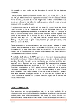 CECOMP 45
-Su manejo es por medio de los lenguajes de control de los sistemas
operativos.
La IBM produce la serie 360 con los modelos 20, 22, 30, 40, 50, 65, 67, 75, 85,
90, 195 que utilizaban técnicas especiales del procesador, unidades de cinta de
nueve canales, paquetes de discos magnéticos y otras características que
ahora son estándares (no todos los modelos usaban estas técnicas, sino que
estaba dividido por aplicaciones).
El sistema operativo de la serie 360, se llamó OS que contaba con varias
configuraciones, incluía un conjunto de técnicas de manejo de memoria y del
procesador que pronto se convirtieron en estándares. En 1964 CDC introdujo la
serie 6000 con la computadora 6600 que se consideró durante algunos años
como la más rápida. En la década de 1970, la IBM produce la serie 370
(modelos 115, 125, 135, 145, 158, 168). UNIVAC compite son los modelos
1108 y 1110, máquinas en gran escala; mientras que CDC produce su serie
7000 con el modelo 7600.
Estas computadoras se caracterizan por ser muy potentes y veloces. A finales
de esta década la IBM de su serie 370 produce los modelos 3031, 3033, 4341.
Burroughs con su serie 6000 produce los modelos 6500 y 6700 de avanzado
diseño, que se reemplazaron por su serie 7000. Honey - Well participa con su
computadora DPS con varios modelos.
A mediados de la década de 1970, aparecen en el mercado las computadoras
de tamaño mediano, o minicomputadoras que no son tan costosas como las
grandes (llamadas también como mainframes que significa también, gran
sistema), pero disponen de gran capacidad de procesamiento. Algunas
minicomputadoras fueron las siguientes: la PDP - 8 y la PDP - 11 de Digital
Equipment Corporation, la VAX (Virtual Address eXtended) de la misma
compañía, los modelos NOVA y ECLIPSE de Data General, la serie 3000 y
9000 de Hewlett - Packard con varios modelos el 36 y el 34, la Wang y Honey -
Well -Bull, Siemens de origen alemán, la ICL fabricada en Inglaterra. En la
Unión Soviética se utilizó la US (Sistema Unificado, Ryad) que ha pasado por
varias generaciones.
CUARTA GENERACIÓN
Aquí aparecen los microprocesadores que es un gran adelanto de la
microelectrónica, son circuitos integrados de alta densidad y con una velocidad
impresionante. Las microcomputadoras con base en estos circuitos son
extremadamente pequeñas y baratas, por lo que su uso se extiende al mercado
 