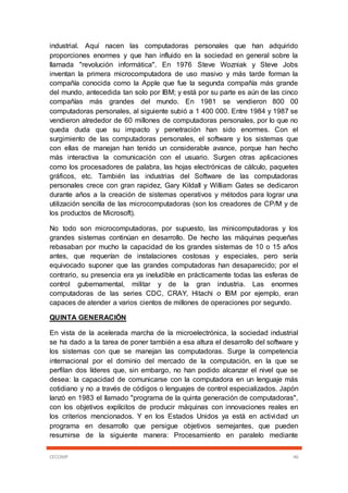 CECOMP 46
industrial. Aquí nacen las computadoras personales que han adquirido
proporciones enormes y que han influido en la sociedad en general sobre la
llamada "revolución informática". En 1976 Steve Wozniak y Steve Jobs
inventan la primera microcomputadora de uso masivo y más tarde forman la
compañía conocida como la Apple que fue la segunda compañía más grande
del mundo, antecedida tan solo por IBM; y está por su parte es aún de las cinco
compañías más grandes del mundo. En 1981 se vendieron 800 00
computadoras personales, al siguiente subió a 1 400 000. Entre 1984 y 1987 se
vendieron alrededor de 60 millones de computadoras personales, por lo que no
queda duda que su impacto y penetración han sido enormes. Con el
surgimiento de las computadoras personales, el software y los sistemas que
con ellas de manejan han tenido un considerable avance, porque han hecho
más interactiva la comunicación con el usuario. Surgen otras aplicaciones
como los procesadores de palabra, las hojas electrónicas de cálculo, paquetes
gráficos, etc. También las industrias del Software de las computadoras
personales crece con gran rapidez, Gary Kildall y William Gates se dedicaron
durante años a la creación de sistemas operativos y métodos para lograr una
utilización sencilla de las microcomputadoras (son los creadores de CP/M y de
los productos de Microsoft).
No todo son microcomputadoras, por supuesto, las minicomputadoras y los
grandes sistemas continúan en desarrollo. De hecho las máquinas pequeñas
rebasaban por mucho la capacidad de los grandes sistemas de 10 o 15 años
antes, que requerían de instalaciones costosas y especiales, pero sería
equivocado suponer que las grandes computadoras han desaparecido; por el
contrario, su presencia era ya ineludible en prácticamente todas las esferas de
control gubernamental, militar y de la gran industria. Las enormes
computadoras de las series CDC, CRAY, Hitachi o IBM por ejemplo, eran
capaces de atender a varios cientos de millones de operaciones por segundo.
QUINTA GENERACIÓN
En vista de la acelerada marcha de la microelectrónica, la sociedad industrial
se ha dado a la tarea de poner también a esa altura el desarrollo del software y
los sistemas con que se manejan las computadoras. Surge la competencia
internacional por el dominio del mercado de la computación, en la que se
perfilan dos líderes que, sin embargo, no han podido alcanzar el nivel que se
desea: la capacidad de comunicarse con la computadora en un lenguaje más
cotidiano y no a través de códigos o lenguajes de control especializados. Japón
lanzó en 1983 el llamado "programa de la quinta generación de computadoras",
con los objetivos explícitos de producir máquinas con innovaciones reales en
los criterios mencionados. Y en los Estados Unidos ya está en actividad un
programa en desarrollo que persigue objetivos semejantes, que pueden
resumirse de la siguiente manera: Procesamiento en paralelo mediante
 