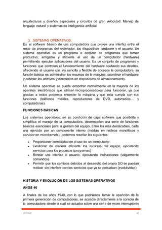 CECOMP 47
arquitecturas y diseños especiales y circuitos de gran velocidad. Manejo de
lenguaje natural y sistemas de inteligencia artificial.
3. SISTEMAS OPERATIVOS
Es el software básico de una computadora que provee una interfaz entre el
resto de programas del ordenador, los dispositivos hardware y el usuario. Un
sistema operativo es un programa o conjunto de programas que tornan
productivo, amigable y eficiente el uso de un computador (hardware)
permitiendo ejecutar aplicaciones del usuario. Es un conjunto de programas y
funciones que controlan el funcionamiento del hardware ocultando sus detalles,
ofreciendo al usuario una vía sencilla y flexible de accesos la computadora, su
función básica es administrar los recursos de la máquina, coordinar el hardware
y ordenar los archivos y directorios en dispositivos de almacenamiento.
Un sistema operativo se puede encontrar normalmente en la mayoría de los
aparatos electrónicos que utilicen microprocesadores para funcionar, ya que
gracias a estos podemos entender la máquina y que ésta cumpla con sus
funciones (teléfonos móviles, reproductores de DVD, autorradios… y
computadoras).
FUNCIONES BÁSICAS
Los sistemas operativos, en su condición de capa software que posibilita y
simplifica el manejo de la computadora, desempeñan una serie de funciones
básicas esenciales para la gestión del equipo. Entre las más destacables, cada
una ejercida por un componente interno (módulo en núcleos monolíticos y
servidor en microkernels), podemos reseñar las siguientes:
 Proporcionar comodidad en el uso de un computador.
 Gestionar de manera eficiente los recursos del equipo, ejecutando
servicios para los procesos (programas)
 Brindar una interfaz al usuario, ejecutando instrucciones (vulgarmente
comandos).
 Permitir que los cambios debidos al desarrollo del propio SO se puedan
realizar sin interferir con los servicios que ya se prestaban (evolutividad).
HISTORIA Y EVOLUCIÓN DE LOS SISTEMAS OPERATIVOS
AÑOS 40
A finales de los años 1940, con lo que podríamos llamar la aparición de la
primera generación de computadoras, se accedía directamente a la consola de
la computadora desde la cual se actuaba sobre una serie de micro interruptores
 