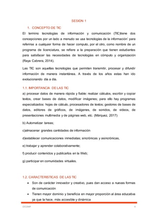 CECOMP 4
SESION 1
1. CONCEPTO DE TIC
El termino tecnologías de información y comunicación (TIC)tiene dos
concepciones por un lado a menudo se usa tecnologías de la información’ para
referirse a cualquier forma de hacer computo, por el otro, como nombre de un
programa de licenciatura, se refiere a la preparación que tienen estudiantes
para satisfacer las necesidades de tecnologías en cómputo y organización
(Raya Cabrera, 2014).
Las TIC son aquellas tecnologías que permiten transmitir, procesar y difundir
información de manera instantánea. A través de los años estas han ido
evolucionando día a día.
1.1. IMPORTANCIA DE LAS TIC
a) procesar datos de manera rápida y fiable: realizar cálculos, escribir y copiar
textos, crear bases de datos, modificar imágenes; para ello hay programas
especializados: hojas de cálculo, procesadores de textos; gestores de bases de
datos, editores de gráficos, de imágenes, de sonidos, de videos, de
presentaciones multimedia y de páginas web, etc. (Màrquez, 2017)
b) Automatizar tareas;
c)almacenar grandes cantidades de información
d)establecer comunicaciones inmediatas; sincrónicas y asincrónicas,
e) trabajar y aprender colaborativamente;
f) producir contenidos y publicarlos en la Web;
g) participar en comunidades virtuales.
1.2. CARACTERISTICAS DE LAS TIC
 Son de carácter innovador y creativo, pues dan acceso a nuevas formas
de comunicación
 Tienen mayor dominio y beneficia en mayor proporción al área educativa
ya que la hace, más accesible y dinámica
 