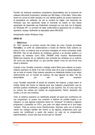 CECOMP 52
Familia de sistemas operativos propietarios desarrollados por la empresa de
software Microsoft Corporation, fundada por Bill Gates y Paul Allen. Todos ellos
tienen en común el estar basados en una interfaz gráfica de usuario basada en
el paradigma de ventanas, de ahí su nombre en inglés. Las versiones de
Windows que han aparecido hasta el momento se basan en dos líneas
separadas de desarrollo que finalmente convergen en una sola con la llegada
de Windows XP. La primera de ellas conformaba la apariencia de un sistema
operativo, aunque realmente se ejecutaba sobre MS-DOS.
Actualmente existe Windows Vista.
AÑOS 90
o GNU/Linux
En 1991 aparece la primera versión del núcleo de Linux. Creado por Linux
Torvalds y un sinfín de colaboradores a través de Internet. Este sistema se
basa en Unix, un sistema que en principio trabajaba en modo comandos, estilo
MS-DOS. Hoy en día dispone de Ventanas, gracias a un servidor gráfico y a
gestores de ventanas como KDE, GNOME entre muchos. Recientemente
GNU/Linux dispone de un aplicativo que convierte las ventanas en un entorno
3D como por ejemplo Beryl. Lo que permite utilizar Linux de una forma muy
visual y atractiva.
Cuando Linus Torvalds comenzó a trabajar sobre Minix para obtener su propio
sistema operativo no tenía ni la más remota idea de lo que su trabajo llegaría a
ser en todo el mundo. Este sistema operativo es totalmente distinto a los vistos
anteriormente por un montón de razones. He aquí algunas de ellas:* No fue
desarrollado por una gran empresa:
Linus Torvalds desarrolló el kernel (el corazón) del sistema y luego liberó el
código fuente del mismo en Internet para que cualquier programador que se
animara pudiera modificarlo y agregarle lo que quisiera. Así, el Linux que hoy
se conoce fue creado por cientos de programadores "libres" alrededor del
mundo y no por una empresa.
Todo el sistema operativo es totalmente gratuito (al igual que muchísimos de
sus programas), si posee una conexión a Internet es posible bajarlo a su
máquina. Lo que algunas empresas hacen es "empacar" el sistema y algunos
programas y grabarlos en CD’s, que junto con algún manual es lo que luego
"venden". Esto se conoce como Distribuciones. Además, junto con el sistema
vienen los códigos fuentes del mismo (y de algunos programas) para que
pueda ser modificado a gusto del usuario (si este es un programador
experimentado), es por esto que se dice que es "abierto".
 