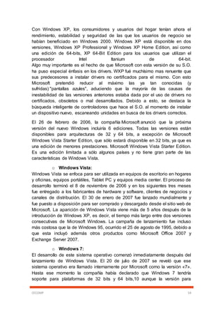 CECOMP 54
Con Windows XP, los consumidores y usuarios del hogar tenían ahora el
rendimiento, estabilidad y seguridad de las que los usuarios de negocio se
habían beneficiado en Windows 2000. Windows XP está disponible en dos
versiones, Windows XP Professional y Windows XP Home Edition, así como
una edición de 64-bits, XP 64-Bit Edition para los usuarios que utilizan el
procesador Intel Itanium de 64-bit.
Algo muy importante es el hecho de que Microsoft con esta versión de su S.O.
ha puso especial énfasis en los drivers. WXP fué muchísimo mas renuente que
sus predecesores a instalar drivers no certificados para el mismo. Con esto
Microsoft pretendió reducir al máximo las ya tan conocidas (y
sufridas) "pantallas azules", aduciendo que la mayoría de las causas de
inestabilidad de las versiones anteriores estaba dada por el uso de drivers no
certificados, obsoletos o mal desarrollados. Debido a esto, se destaca la
búsqueda inteligente de controladores que hace el S.O. al momento de instalar
un dispositivo nuevo, escaneando unidades en busca de los drivers correctos.
El 26 de febrero de 2006, la compañía Microsoft anunció que la próxima
versión del nuevo Windows incluiría 6 ediciones. Todas las versiones están
disponibles para arquitecturas de 32 y 64 bits, a excepción de Microsoft
Windows Vista Starter Edition, que sólo estará disponible en 32 bits, ya que es
una edición de menores prestaciones. Microsoft Windows Vista Starter Edition.
Es una edición limitada a sólo algunos países y no tiene gran parte de las
características de Windows Vista.
o Windows Vista:
Windows Vista se enfoca para ser utilizada en equipos de escritorio en hogares
y oficinas, equipos portátiles, Tablet PC y equipos media center. El proceso de
desarrollo terminó el 8 de noviembre de 2006 y en los siguientes tres meses
fue entregado a los fabricantes de hardware y software, clientes de negocios y
canales de distribución. El 30 de enero de 2007 fue lanzado mundialmente y
fue puesto a disposición para ser comprado y descargado desde el sitio web de
Microsoft. La aparición de Windows Vista viene más de 5 años después de la
introducción de Windows XP, es decir, el tiempo más largo entre dos versiones
consecutivas de Microsoft Windows. La campaña de lanzamiento fue incluso
más costosa que la de Windows 95, ocurrido el 25 de agosto de 1995, debido a
que esta incluyó además otros productos como Microsoft Office 2007 y
Exchange Server 2007.
o Windows 7:
El desarrollo de este sistema operativo comenzó inmediatamente después del
lanzamiento de Windows Vista. El 20 de julio de 2007 se reveló que ese
sistema operativo era llamado internamente por Microsoft como la versión «7».
Hasta ese momento la compañía había declarado que Windows 7 tendría
soporte para plataformas de 32 bits y 64 bits,10 aunque la versión para
 