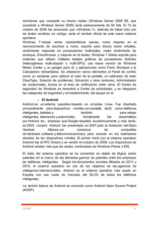 CECOMP 55
servidores que comparte su mismo núcleo (Windows Server 2008 R2, que
sucedería a Windows Server 2008) sería exclusivamente de 64 bits. El 13 de
octubre de 2008 fue anunciado que «Windows 7», además de haber sido uno
de tantos nombres en código, sería el nombre oficial de este nuevo sistema
operativo.
Windows 7 incluye varias características nuevas, como mejoras en el
reconocimiento de escritura a mano, soporte para discos duros virtuales,
rendimiento mejorado en procesadores multinúcleo, mejor rendimiento de
arranque, DirectAccess, y mejoras en el núcleo. Windows 7 añade soporte para
sistemas que utilizan múltiples tarjetas gráficas de proveedores distintos
(heterogéneos multi-adapter o multi-GPU), una nueva versión de Windows
Media Center y un gadget para él, y aplicaciones como Paint, Wordpad y la
Calculadora rediseñadas. Se añadieron varios elementos al Panel de control,
como un asistente para calibrar el color de la pantalla, un calibrador de texto
ClearType, Solución de problemas, Ubicación y otros sensores, Administrador
de credenciales, Iconos en el área de notificación, entre otros. El Centro de
seguridad de Windows se renombró a Centro de actividades, y se integraron
las categorías de seguridad y el mantenimiento del equipo en el.
o El Android
Android es un sistema operativo basado en el núcleo Linux. Fue diseñado
principalmente para dispositivos móviles con pantalla táctil, como teléfonos
inteligentes, tabletas y también para relojes
inteligentes, televisores y automóviles. Inicialmente fue desarrollado
por Android Inc., empresa que Google respaldó económicamente y más tarde,
en 2005, compró. Android fue presentado en 2007 junto la fundación del Open
Handset Alliance (un consorcio de compañías
de hardware, software y telecomunicaciones) para avanzar en los estándares
abiertos de los dispositivos móviles. El primer móvil con el sistema operativo
Android fue el HTC Dream y se vendió en octubre de 2008. Los dispositivos de
Android venden más que las ventas combinadas de Windows Phone e IOS.
El éxito del sistema operativo se ha convertido en objeto de litigios sobre
patentes en el marco de las llamadas guerras de patentes entre las empresas
de teléfonos inteligentes. Según los documentos secretos filtrados en 2013 y
2014, el sistema operativo es uno de los objetivos de las agencias de
inteligencia internacionales. Android es el sistema operativo más usado en
España con una cuota de mercado del 92,2% de todos los teléfonos
inteligentes.
La versión básica de Android es conocida como Android Open Source Project
(AOSP).
 