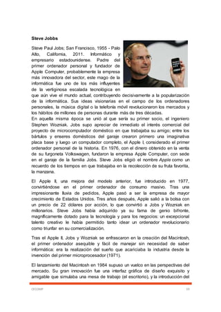 CECOMP 59
Steve Jobbs
Steve Paul Jobs; San Francisco, 1955 - Palo
Alto, California, 2011. Informático y
empresario estadounidense. Padre del
primer ordenador personal y fundador de
Apple Computer, probablemente la empresa
más innovadora del sector, este mago de la
informática fue uno de los más influyentes
de la vertiginosa escalada tecnológica en
que aún vive el mundo actual, contribuyendo decisivamente a la popularización
de la informática. Sus ideas visionarias en el campo de los ordenadores
personales, la música digital o la telefonía móvil revolucionaron los mercados y
los hábitos de millones de personas durante más de tres décadas.
En aquella misma época se unió al que sería su primer socio, el ingeniero
Stephen Wozniak. Jobs supo apreciar de inmediato el interés comercial del
proyecto de microcomputador doméstico en que trabajaba su amigo; entre los
bártulos y enseres domésticos del garaje crearon primero una imaginativa
placa base y luego un computador completo, el Apple I, considerado el primer
ordenador personal de la historia. En 1976, con el dinero obtenido en la venta
de su furgoneta Volkswagen, fundaron la empresa Apple Computer, con sede
en el garaje de la familia Jobs. Steve Jobs eligió el nombre Apple como un
recuerdo de los tiempos en que trabajaba en la recolección de su fruta favorita,
la manzana.
El Apple II, una mejora del modelo anterior, fue introducido en 1977,
convirtiéndose en el primer ordenador de consumo masivo. Tras una
impresionante lluvia de pedidos, Apple pasó a ser la empresa de mayor
crecimiento de Estados Unidos. Tres años después, Apple salió a la bolsa con
un precio de 22 dólares por acción, lo que convirtió a Jobs y Wozniak en
millonarios. Steve Jobs había adquirido ya su fama de genio bifronte,
magníficamente dotado para la tecnología y para los negocios: un excepcional
talento creativo le había permitido tanto idear un ordenador revolucionario
como triunfar en su comercialización.
Tras el Apple II, Jobs y Wozniak se enfrascaron en la creación del Macintosh,
el primer ordenador asequible y fácil de manejar sin necesidad de saber
informática: era la realización del sueño que acariciaba la industria desde la
invención del primer microprocesador (1971).
El lanzamiento del Macintosh en 1984 supuso un vuelco en las perspectivas del
mercado. Su gran innovación fue una interfaz gráfica de diseño exquisito y
amigable que simulaba una mesa de trabajo (el escritorio), y la introducción del
 