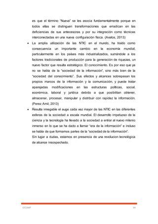 CECOMP 64
es que el término “Nueva” se les asocia fundamentalmente porque en
todos ellas se distinguen transformaciones que erradican en las
deficiencias de sus antecesoras y por su integración como técnicas
interconectadas en una nueva configuración física. (Avalos, 2013)
 La amplia utilización de las NTIC en el mundo, ha traído como
consecuencia un importante cambio en la economía mundial,
particularmente en los países más industrializados, sumándole a los
factores tradicionales de producción para la generación de riquezas, un
nuevo factor que resulta estratégico. El conocimiento. Es por eso que ya
no se habla de la “sociedad de la información”, sino más bien de la
“sociedad del conocimiento”. Sus efectos y alcances sobrepasan los
propios marcos de la información y la comunicación, y puede tratar
aparejadas modificaciones en las estructuras políticas, social,
económica, laboral y jurídica debido a que posibilitan obtener,
almacenar, procesar, manipular y distribuir con rapidez la información.
(Perez Amil, 2013)
 Resulta innegable el auge cada vez mayor de las NTIC en las diferentes
esferas de la sociedad a escala mundial. El desarrollo impetuoso de la
ciencia y la tecnología ha llevado a la sociedad a entrar al nuevo milenio
inmerso en lo que se ha dado a llamar “era de la información” e incluso
se habla de que formamos partes de la “sociedad de la información”.
Sin lugar a dudas, estamos en presencia de una revolucion tecnológica
de alcance insospechado.
 