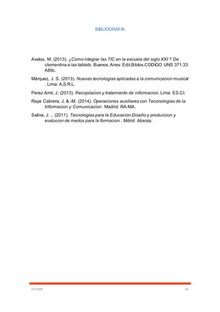 CECOMP 65
BIBLIOGRAFIA
Avalos, M. (2013). ¿Como integrar las TIC en la escuela del siglo XXI ? De
clementina a las tablets. Buenos Aires: Edit.Biblos.CODIGO UNS 371.33
A89c.
Màrquez, J. S. (2013). Nuevas tecnologias aplicadas a la comunicacion musical
. Lima: A,S.R.L.
Perez Amil, J. (2013). Recopilacion y tratamiento de informacion. Lima: ES.CI.
Raya Cabrera, J. &.-M. (2014). Operaciones auxiliares con Teconologias de la
Informacion y Comunicacion . Madrid: RA-MA.
Salina, J. ,. (2011). Tecnologias para la Educacion.Diseño y produccion y
evalucion de medos para la formacion . Mdrid: Alianza.
 