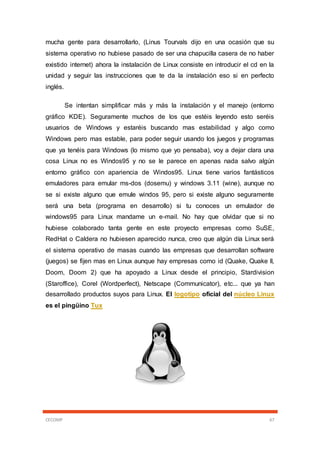 CECOMP 67
mucha gente para desarrollarlo, (Linus Tourvals dijo en una ocasión que su
sistema operativo no hubiese pasado de ser una chapucilla casera de no haber
existido internet) ahora la instalación de Linux consiste en introducir el cd en la
unidad y seguir las instrucciones que te da la instalación eso si en perfecto
inglés.
Se intentan simplificar más y más la instalación y el manejo (entorno
gráfico KDE). Seguramente muchos de los que estéis leyendo esto seréis
usuarios de Windows y estaréis buscando mas estabilidad y algo como
Windows pero mas estable, para poder seguir usando los juegos y programas
que ya tenéis para Windows (lo mismo que yo pensaba), voy a dejar clara una
cosa Linux no es Windos95 y no se le parece en apenas nada salvo algún
entorno gráfico con apariencia de Windos95. Linux tiene varios fantásticos
emuladores para emular ms-dos (dosemu) y windows 3.11 (wine), aunque no
se si existe alguno que emule windos 95, pero si existe alguno seguramente
será una beta (programa en desarrollo) si tu conoces un emulador de
windows95 para Linux mandame un e-mail. No hay que olvidar que si no
hubiese colaborado tanta gente en este proyecto empresas como SuSE,
RedHat o Caldera no hubiesen aparecido nunca, creo que algún día Linux será
el sistema operativo de masas cuando las empresas que desarrollan software
(juegos) se fijen mas en Linux aunque hay empresas como id (Quake, Quake II,
Doom, Doom 2) que ha apoyado a Linux desde el principio, Stardivision
(Staroffice), Corel (Wordperfect), Netscape (Communicator), etc... que ya han
desarrollado productos suyos para Linux. El logotipo oficial del núcleo Linux
es el pingüino Tux
 
