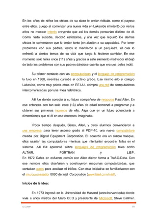 CECOMP 69
En los años de niñez los chicos de su clase le creían ridículo, como el payaso
entre ellos. Luego al comenzar una nueva vida en Lakeside él intentó por varios
años no mostrar interés creyendo que así los demás pensarían distinto de él.
Como nada sucedía, decidió esforzarse, y una vez que repuntó los demás
chicos le comentaron que lo creían tonto (en alusión a su capacidad. Por tener
problemas con sus padres, estos lo mandaron a un psiquiatra, el cual lo
enfrentó a ciertos temas de su vida que luego lo hicieron cambiar. En ese
momento solo tenia once (11) años y gracias a este elemento motivador él dejó
de lado los problemas con sus padres dándose cuenta que era una pelea inútil.
Su primer contacto con las computadoras y el lenguaje de programación
lo tuvo en 1968, mientras cursaba el octavo grado. Ese mismo año el colegio
Lakeside, como muy pocos otros en EE.UU., compro una red de computadoras
intercomunicadas por una línea telefónica.
Allí fue donde conoció a su futuro compañero de negocios Paul Allen. En
ese entonces con tan solo trece (13) años de edad comenzó a programar y a
obtener sus primeros ingresos de ello. Algo que en un futuro potenciaría a
dimensiones que ni él en ese entonces imaginaba.
Poco tiempo después, Gates, Allen, y otros alumnos convencieron a
una empresa para tener acceso gratis al PDP-10, una nueva computadora
creada por Digital Equipment Corporation. El acuerdo era un simple trueque,
ellos usarían las computadoras mientras que intentarían encontrar fallas en el
sistema. Allí Bill aprendió sobre lenguajes de programación tales como
ALTAIR, FORTRAN y LISP.
En 1972 Gates en esfuerzo común con Allen dieron forma a Traf-O-Data. Con
ese nombre ellos diseñaron y construyeron maquinas computarizadas, que
contaban autos para analizar el tráfico. Con esta iniciativa se familiarizaron con
el microprocesador 8080 de Intel Corporation (www.intel.com/intel/.
Inicios de la idea:
En 1973 ingresó en la Universidad de Harvard (www.harvard.edu) donde
vivía a unos metros del futuro CEO y presidente de Microsoft, Steve Ballmer.
 