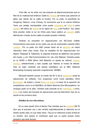 CECOMP 75
Para ello, se ha unido con una empresa de telecomunicaciones que es
filial de la multinacional británica Cable & Wireless (la misma que patrocinó al
globo que intentó dar la vuelta al mundo). Por su parte, el presidente de
Hongkong Telecom, Linus Cheung, ha reconocido que la ex colonia británica
"tiene una ventaja incomparable como puerta informática en China y como
servidor del tráfico de Internet en la región de Asia y del Pacífico". Así, Gates
tiene previsto visitar el sur de China para hacer público un proyecto sobre
televisiones a través de las cuales se pueda acceder a Internet.
También se encuentra en negociaciones con MC-Graw Cellular
Comunications para poner en los cielos una red de ochocientos cuarenta (840)
satélites. Por su parte con At&T prevee hacer de la televisión un medio
interactivo entre otras cosas. Esto es resultado de las negociaciones con
Nippon Telegraph & Telephone, la segunda empresa de teléfonos mas grande
del mundo, y con Tele-Communications Inc. (de John Malone). También posee
en la WWW a MSN (Micro Soft Network) un rejunte de noticias, turismo,
finanzas, entretenimiento y todo aquello que interese al mundo de Internet.
Esto se logró mediante una alianza estratégico con la NBC (National
Brodcasting Company) operando conjuntamente MSNBC.
Microsoft también provee al mundo del 50 % de la producción anual de
aplicaciones de software. Con programas como Excel (planillas), Word
(procesador de textos) y Acces (base de datos). A pesar de la aparición de
competidores como lo es StarOffice, de Marco Boerries (Sun Microsystems / se
consigue gratis en la web). También está presente en la multimedia, cd-roms,
libros y es dueño del mercado de aplicaciones para las Macintosh, fruto de su
aporte en los primeros años.
Detalles de una vida exitosa.
En su casa desde chico lo llaman Trey mientras que en el trabajo Bill. Él
dice que al escuchar uno u otro nombre automáticamente lo relaciona con el
ámbito donde está y lo que debe hacer. Trey es en referencia al tres al final de
su nombre. Sus padres lo nombraron igual que su padre porque nunca
pensaron que sería famoso.
 