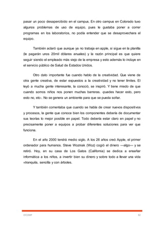 CECOMP 82
pasar un poco desapercibido en el campus. En otro campus en Colorado tuvo
algunos problemas de uso de equipo, pues le gustaba poner a correr
programas en los laboratorios, no podía entender que se desaprovechara el
equipo.
También aclaró que aunque ya no trabaja en apple, si sigue en la planilla
(le pagarán unos 20mil dólares anuales) y la razón principal es que quiere
seguir siendo el empleado más viejo de la empresa y esto además lo incluye en
el servicio público de Salud de Estados Unidos.
Otro dato importante fue cuando hablo de la creatividad. Que viene de
otra gente creativa, de estar expuestos a la creatividad y no tener límites. El
leyó a mucha gente interesante, la conoció, se inspiró. Y tiene miedo de que
cuando somos niños nos ponen muchas barreras. -puedes hacer esto, pero
esto no, etc-. No se genera un ambiente para que se pueda soñar.
Y también comentaba que cuando se habla de crear nuevos dispositivos
y procesos, la gente que conoce bien los componentes debería de documentar
sus teorías lo mejor posible en papel. Todo debería estar claro en papel y no
precisamente poner a equipos a probar diferentes soluciones para ver que
funciona.
En el año 2000 tendrá medio siglo. A los 26 años creó Apple, el primer
ordenador para humanos. Steve Wozniak (Woz) cogió el dinero —algo— y se
retiró. Hoy, en su casa de Los Gatos (California) se dedica a enseñar
informática a los niños, a invertir bien su dinero y sobre todo a llevar una vida
«tranquila, sencilla y con árboles.
 