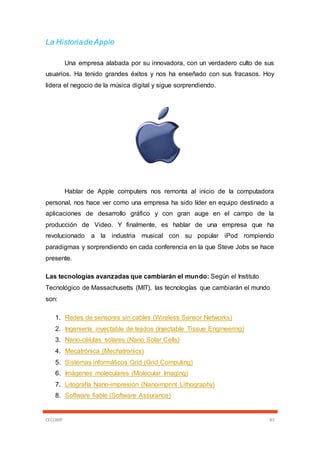 CECOMP 83
La Historiade Apple
Una empresa alabada por su innovadora, con un verdadero culto de sus
usuarios. Ha tenido grandes éxitos y nos ha enseñado con sus fracasos. Hoy
lidera el negocio de la música digital y sigue sorprendiendo.
Hablar de Apple computers nos remonta al inicio de la computadora
personal, nos hace ver como una empresa ha sido líder en equipo destinado a
aplicaciones de desarrollo gráfico y con gran auge en el campo de la
producción de Video. Y finalmente, es hablar de una empresa que ha
revolucionado a la industria musical con su popular iPod rompiendo
paradigmas y sorprendiendo en cada conferencia en la que Steve Jobs se hace
presente.
Las tecnologías avanzadas que cambiarán el mundo: Según el Instituto
Tecnológico de Massachusetts (MIT), las tecnologías que cambiarán el mundo
son:
1. Redes de sensores sin cables (Wireless Sensor Networks)
2. Ingeniería inyectable de tejidos (Injectable Tissue Engineering)
3. Nano-células solares (Nano Solar Cells)
4. Mecatrónica (Mechatronics)
5. Sistemas informáticos Grid (Grid Computing)
6. Imágenes moleculares (Molecular Imaging)
7. Litografía Nano-impresión (Nanoimprint Lithography)
8. Software fiable (Software Assurance)
 