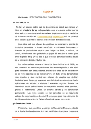 CECOMP 88
SESIÓN 07
Contenido: REDES SOCIALES Y BUSCADORES
REDES SOCIALES
No hay un acuerdo sobre cuál fue la primera red social que marcara un
inicio en la historia de las redes sociales, pero sí se puede señalar que los
sitios web con esas características sociales empezaron a surgir a mediados
de la década de los 90. Classmates.com y theglobe.com son los primeros
sitios sociales que más se acercan a la definición de redes sociales.
Son sitios web que ofrecen la posibilidad de organizar tu agenda de
contactos personales, tu correo electrónico, la mensajería instantánea y,
además, te proporcionan espacio para colgar tus fotos, tu música, tus
vídeos, herramientas para gestionar tus grupos de discusión e incluso para
crear tu propio blog. En fin, todo lo que necesitas para relacionarte a través
de tu ordenador, tablets, móviles, etc.
Las redes sociales entraron e Internet de forma habitual en el 2008 y se
han convertido en auténticas plataformas para hacer negocios y, ante todo,
para encuentros con otras personas. Desde hace años es tan alto el boom
de las redes sociales que se han convertido, sin duda, en una de las fiebres
más grandes a nivel mundial con millones de usuarios que dedican
bastantes horas diarias, ya sea desde su móvil, desde su ordenador o desde
aplicaciones de terceros, a disfrutar o mantener negocios. Formar una
interacción social, definida como un intercambio dinámico entre personas,
grupos e instituciones. Ofrece un sistema abierto y en construcción
permanente. Las redes sociales se han convertido en un instrumento
valioso de comunicación en la web 2.0 y muchas veces nos enteramos de
las últimas noticias antes de Twitter o Facebook que en otro medio.
¿CÓMO FUNCIONAN?
Primero hay que suscribirse y crear un perfil personal. Después, a través
de la libreta de direcciones de tu correo electrónico, el programa comprueba
 