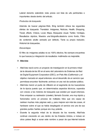 CECOMP 94
Lateral derecho extendido vista previa con lista de urls pertinentes o
importantes desde dentro del artículo.
Productos de búsqueda:
Además de buscar páginas Web, Bing también ofrece las siguientes
ofertas de búsqueda: Translator, Imágenes, Noticias, Health, Shopping,
Travel, xRank, Videos, Local, Maps, Búsqueda visual, Twitter, Ventajas,
Resultados rápidos, Muestra una fotografía aleatoria como fondo, Filtro
de contenido adulto activado por defecto, Tiene su propio traductor,
Historial de búsquedas.
Desventajas
El filtro de imágenes adultas no es 100% efectivo, No siempre encuentras
lo que buscas,La integración de resultados multimedia es mejorable.
 Altavista
• AltaVista nació como un proyecto de investigación en la primera mitad
de la década de los 90 en el seno del Laboratorio de Sistemas de Red
de Digital Equipment Corporation (DEC), en Palo Alto (California)n y el
objetivo marcado en aquel entonces era el desarrollo de un servicio que
permitiese encontrar fácilmente archivos en una red de carácter público.
• AltaVista marcó un punto de inflexión en el segmento de los buscadores
de la época puesto que, en determinados aspectos técnicos, superaba
con creces a los motores de búsqueda que existían por aquel entonces.
Para empezar su rastreador (crawler), llamado Scooter, era muy rápido y
funcionaba como un proceso de múltiples hilos que era capaz de
rastrear muchas más páginas web y, para mejorar aún más las cosas, el
hardware sobre el que se había desplegado el servicio era uno de sus
grandes puntos fuertes porque era muy potente.
• Durante la segunda mitad de la década de los noventa, AltaVista
continuó creciendo en uso dentro de los Estados Unidos, e incluso en
otros países llegó a sonar este nombre a pesar de que Internet todavía
 