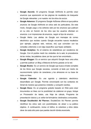CECOMP 98
 Google Awords: El programa Google AdWords le permite crear
anuncios que aparecerán en las páginas de resultados de búsqueda
de Google relevantes y en nuestra red de sitios de socios.
 Google Adsence: El programa Google AdSense difiere en que publica
anuncios de Google AdWords en sitios web de particulares. De este
modo, Google paga a los editores web por los anuncios que publican
en su sitio en función de los clics que los usuarios efectúan en
anuncios o en impresiones de anuncios, según el tipo de anuncio.
 Google Alerts: Las alertas de Google son mensajes de correo
electrónico que recibes cuando Google encuentra nuevos resultados
(por ejemplo, páginas web, noticias, etc) que coinciden con tus
consultas anteriores o con algo específico que hayas señalado.
 Google Analytics: Es el sistema de estadísticas por excelencia de
Google. Con él podrás medir los visitantes de tu web, la procedencia
de las visitas, las palabras clave por las que te han encontrado…
 Google Blogger: Es un servicio que adquirió Google hace unos años
y permite publicar un Blog o Bitácora de forma gratuita en la red.
 Google Books: Es un servicio de Google que busca el texto completo
de los libros que Google escanea, convierte el texto por medio de
reconocimiento óptico de caracteres y los almacena en su base de
datos en línea.
 Google Calendar: Es una agenda y calendario electrónico
desarrollado por Google. Permite sincronizarlo con los contactos de
Gmail de manera que podamos invitarlos y compartir eventos.
 Google Docs: Es un programa gratuito basado en Web para crear
documentos en línea con la posibilidad de colaborar en grupo. Incluye
un Procesador de textos, una Hoja de cálculo, Programa de
presentación básico y un editor de formularios destinados a encuestas.
 Google Doubleclick Ad Planner; DoubleClick Ad Planner permite
identificar los sitios web con posibilidades de atraer a su público
objetivo. A continuación, revisa el tráfico, la cobertura y otros datos
clave de cada sitio para que puedas decidir dónde anunciarte.
 