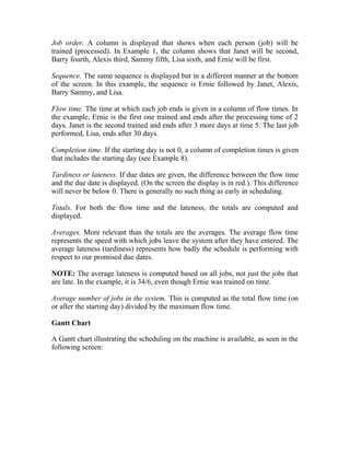 Job order. A column is displayed that shows when each person (job) will be
trained (processed). In Example 1, the column shows that Janet will be second,
Barry fourth, Alexis third, Sammy fifth, Lisa sixth, and Ernie will be first.
Sequence. The same sequence is displayed but in a different manner at the bottom
of the screen. In this example, the sequence is Ernie followed by Janet, Alexis,
Barry Sammy, and Lisa.
Flow time. The time at which each job ends is given in a column of flow times. In
the example, Ernie is the first one trained and ends after the processing time of 2
days. Janet is the second trained and ends after 3 more days at time 5. The last job
performed, Lisa, ends after 30 days.
Completion time. If the starting day is not 0, a column of completion times is given
that includes the starting day (see Example 8).
Tardiness or lateness. If due dates are given, the difference between the flow time
and the due date is displayed. (On the screen the display is in red.). This difference
will never be below 0. There is generally no such thing as early in scheduling.
Totals. For both the flow time and the lateness, the totals are computed and
displayed.
Averages. More relevant than the totals are the averages. The average flow time
represents the speed with which jobs leave the system after they have entered. The
average lateness (tardiness) represents how badly the schedule is performing with
respect to our promised due dates.
NOTE: The average lateness is computed based on all jobs, not just the jobs that
are late. In the example, it is 34/6, even though Ernie was trained on time.
Average number of jobs in the system. This is computed as the total flow time (on
or after the starting day) divided by the maximum flow time.
Gantt Chart
A Gantt chart illustrating the scheduling on the machine is available, as seen in the
following screen:
 