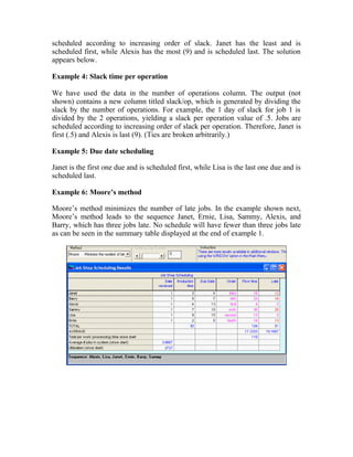 scheduled according to increasing order of slack. Janet has the least and is
scheduled first, while Alexis has the most (9) and is scheduled last. The solution
appears below.
Example 4: Slack time per operation
We have used the data in the number of operations column. The output (not
shown) contains a new column titled slack/op, which is generated by dividing the
slack by the number of operations. For example, the 1 day of slack for job 1 is
divided by the 2 operations, yielding a slack per operation value of .5. Jobs are
scheduled according to increasing order of slack per operation. Therefore, Janet is
first (.5) and Alexis is last (9). (Ties are broken arbitrarily.)
Example 5: Due date scheduling
Janet is the first one due and is scheduled first, while Lisa is the last one due and is
scheduled last.
Example 6: Moore’s method
Moore’s method minimizes the number of late jobs. In the example shown next,
Moore’s method leads to the sequence Janet, Ernie, Lisa, Sammy, Alexis, and
Barry, which has three jobs late. No schedule will have fewer than three jobs late
as can be seen in the summary table displayed at the end of example 1.
 