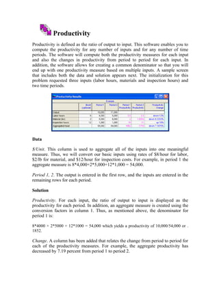 Productivity
Productivity is defined as the ratio of output to input. This software enables you to
compute the productivity for any number of inputs and for any number of time
periods. The software will compute both the productivity measures for each input
and also the changes in productivity from period to period for each input. In
addition, the software allows for creating a common denominator so that you will
end up with one productivity measure based on multiple inputs. A sample screen
that includes both the data and solution appears next. The initialization for this
problem requested three inputs (labor hours, materials and inspection hours) and
two time periods.
Data
$/Unit. This column is used to aggregate all of the inputs into one meaningful
measure. Thus, we will convert our basic inputs using rates of $8/hour for labor,
$2/lb for material, and $12/hour for inspection costs. For example, in period 1 the
aggregate measure is 8*4,000+2*5,000+12*1,000 = 54,000.
Period 1, 2. The output is entered in the first row, and the inputs are entered in the
remaining rows for each period.
Solution
Productivity. For each input, the ratio of output to input is displayed as the
productivity for each period. In addition, an aggregate measure is created using the
conversion factors in column 1. Thus, as mentioned above, the denominator for
period 1 is:
8*4000 + 2*5000 + 12*1000 = 54,000 which yields a productivity of 10,000/54,000 or .
1852.
Change. A column has been added that relates the change from period to period for
each of the productivity measures. For example, the aggregate productivity has
decreased by 7.19 percent from period 1 to period 2.
 
