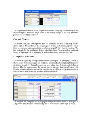 The output is very similar to the output for attributes sampling. In this example, we
should sample 3 items and weigh them. If the average weight is less than 189.8964
pounds, we should reject the lot.
Control Charts
The fourth, fifth, and sixth options from the submenu are used to develop control
charts. Option 4 is used when the percentage of defects is of interest, option 5 when
there is a variable measurement and an x-bar or range (R-Bar) chart is required. The
last option is for the number of defects (distributed as a Poisson random variable).
In any of these cases, it is necessary to indicate how many samples there are.
Example 3: A p-bar chart
The module begins by asking for the number of samples. In Example 3, which is
shown in the following screen, we filled in a column of data indicating the number
of defects in each of 10 samples. Also, we have asked for a 3-sigma control chart at
the top. The top indicates that the sample size for each of these samples was 150.
Finally, you can select the center line by using the scrollbar/textbox combination or
leave it at 0 in which case the software will use the mean.
The program has computed the average percentage of defects, which is displayed as
3.8 percent. The standard deviation of p-bar is shown at the upper right as .0156.
 