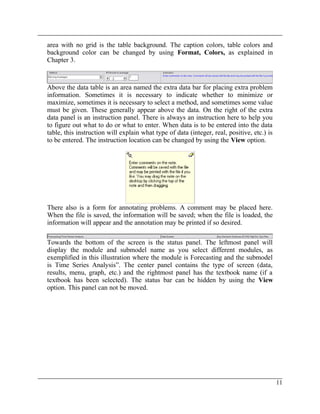 area with no grid is the table background. The caption colors, table colors and
background color can be changed by using Format, Colors, as explained in
Chapter 3.
Above the data table is an area named the extra data bar for placing extra problem
information. Sometimes it is necessary to indicate whether to minimize or
maximize, sometimes it is necessary to select a method, and sometimes some value
must be given. These generally appear above the data. On the right of the extra
data panel is an instruction panel. There is always an instruction here to help you
to figure out what to do or what to enter. When data is to be entered into the data
table, this instruction will explain what type of data (integer, real, positive, etc.) is
to be entered. The instruction location can be changed by using the View option.
There also is a form for annotating problems. A comment may be placed here.
When the file is saved, the information will be saved; when the file is loaded, the
information will appear and the annotation may be printed if so desired.
Towards the bottom of the screen is the status panel. The leftmost panel will
display the module and submodel name as you select different modules, as
exemplified in this illustration where the module is Forecasting and the submodel
is Time Series Analysis”. The center panel contains the type of screen (data,
results, menu, graph, etc.) and the rightmost panel has the textbook name (if a
textbook has been selected). The status bar can be hidden by using the View
option. This panel can not be moved.
11
 