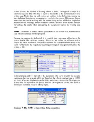 In this system, the number of waiting spaces is finite. The typical example is a
telephone system. The extra line of input to this model is the maximum allowable
system size. Notice that we said system not waiting. In the following example we
have indicated that at most two customers can be in the system. This means that no
more than one can be waiting with the second being served. (This is a single-line
phone with call waiting.) If there were two servers, it would mean that no one can
be waiting. Be careful when considering the system size versus the waiting area
size.
NOTE: The model is termed a finite queue but it is the system size, not the queue
size, which is entered into the program.
Because the system size is limited, it is possible that customers will arrive at the
system but be blocked from entering. Therefore, we define the effective arrival
rate as the actual number of customers who enter the store rather than arrive at the
store. Furthermore, the output displays the percentage of time (probability) that the
system is full.
In the example, only 71 percent of the customers who show up enter the system,
customers show up at a rate of 26 per hour but the effective arrival rate is 18.539
per hour. When we display the probabilities as follows, we see that 28.69 percent
of the time the system is full (k=2). That is, 28.69 percent of the time when a
phone call is made it receives a busy signal.
Example 7: The M/M/1 system with a finite population
 