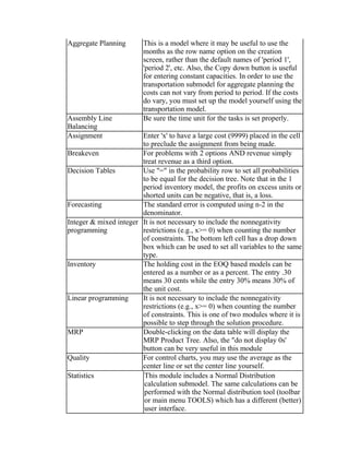 Aggregate Planning This is a model where it may be useful to use the
months as the row name option on the creation
screen, rather than the default names of 'period 1',
'period 2', etc. Also, the Copy down button is useful
for entering constant capacities. In order to use the
transportation submodel for aggregate planning the
costs can not vary from period to period. If the costs
do vary, you must set up the model yourself using the
transportation model.
Assembly Line
Balancing
Be sure the time unit for the tasks is set properly.
Assignment Enter 'x' to have a large cost (9999) placed in the cell
to preclude the assignment from being made.
Breakeven For problems with 2 options AND revenue simply
treat revenue as a third option.
Decision Tables Use "=" in the probability row to set all probabilities
to be equal for the decision tree. Note that in the 1
period inventory model, the profits on excess units or
shorted units can be negative, that is, a loss.
Forecasting The standard error is computed using n-2 in the
denominator.
Integer & mixed integer
programming
It is not necessary to include the nonnegativity
restrictions (e.g., x>= 0) when counting the number
of constraints. The bottom left cell has a drop down
box which can be used to set all variables to the same
type.
Inventory The holding cost in the EOQ based models can be
entered as a number or as a percent. The entry .30
means 30 cents while the entry 30% means 30% of
the unit cost.
Linear programming It is not necessary to include the nonnegativity
restrictions (e.g., x>= 0) when counting the number
of constraints. This is one of two modules where it is
possible to step through the solution procedure.
MRP Double-clicking on the data table will display the
MRP Product Tree. Also, the "do not display 0s'
button can be very useful in this module
Quality For control charts, you may use the average as the
center line or set the center line yourself.
Statistics This module includes a Normal Distribution
calculation submodel. The same calculations can be
performed with the Normal distribution tool (toolbar
or main menu TOOLS) which has a different (better)
user interface.
 