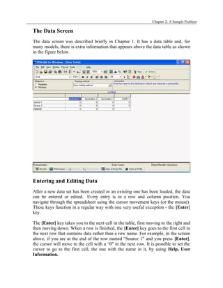 Chapter 2: A Sample Problem
The Data Screen
The data screen was described briefly in Chapter 1. It has a data table and, for
many models, there is extra information that appears above the data table as shown
in the figure below.
Entering and Editing Data
After a new data set has been created or an existing one has been loaded, the data
can be entered or edited. Every entry is in a row and column position. You
navigate through the spreadsheet using the cursor movement keys (or the mouse).
These keys function in a regular way with one very useful exception - the [Enter]
key.
The [Enter] key takes you to the next cell in the table, first moving to the right and
then moving down. When a row is finished, the [Enter] key goes to the first cell in
the next row that contains data rather than a row name. For example, in the screen
above, if you are at the end of the row named “Source 1" and you press [Enter],
the cursor will move to the cell with a “0" in the next row. It is possible to set the
cursor to go to the first cell, the one with the name in it, by using Help, User
Information.
 