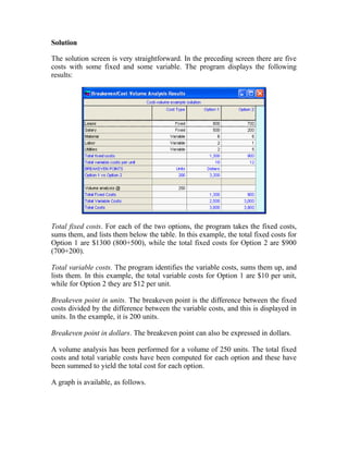 Solution
The solution screen is very straightforward. In the preceding screen there are five
costs with some fixed and some variable. The program displays the following
results:
Total fixed costs. For each of the two options, the program takes the fixed costs,
sums them, and lists them below the table. In this example, the total fixed costs for
Option 1 are $1300 (800+500), while the total fixed costs for Option 2 are $900
(700+200).
Total variable costs. The program identifies the variable costs, sums them up, and
lists them. In this example, the total variable costs for Option 1 are $10 per unit,
while for Option 2 they are $12 per unit.
Breakeven point in units. The breakeven point is the difference between the fixed
costs divided by the difference between the variable costs, and this is displayed in
units. In the example, it is 200 units.
Breakeven point in dollars. The breakeven point can also be expressed in dollars.
A volume analysis has been performed for a volume of 250 units. The total fixed
costs and total variable costs have been computed for each option and these have
been summed to yield the total cost for each option.
A graph is available, as follows.
 